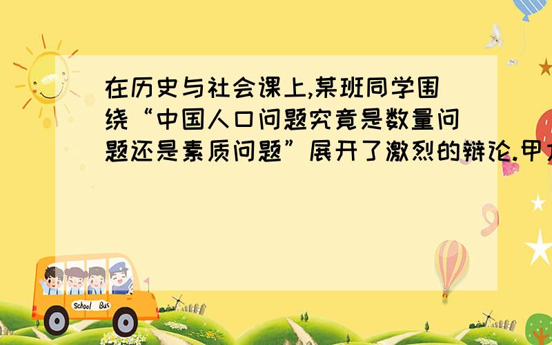 在历史与社会课上,某班同学围绕“中国人口问题究竟是数量问题还是素质问题”展开了激烈的辩论.甲方同学认为：中国的人口问题主要是人口数量太多造成的；乙方同学认为：中国的人口