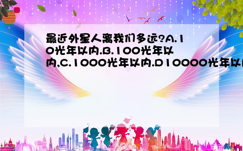 最近外星人离我们多远?A.10光年以内.B.100光年以内,C.1000光年以内.D10000光年以内,E.10万光年以内;F.10万光年以外.能来到地球(科技水平可以在几秒种到几年时间来到地球的)最近的外星人离我们