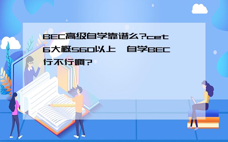 BEC高级自学靠谱么?cet6大概560以上,自学BEC行不行啊?