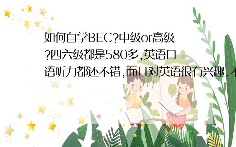 如何自学BEC?中级or高级?四六级都是580多,英语口语听力都还不错,而且对英语很有兴趣.不知道现在的水平应该报考BEC中级还是高级?如何自学?不打算报辅导班，准备自学。中级高级有多大差别