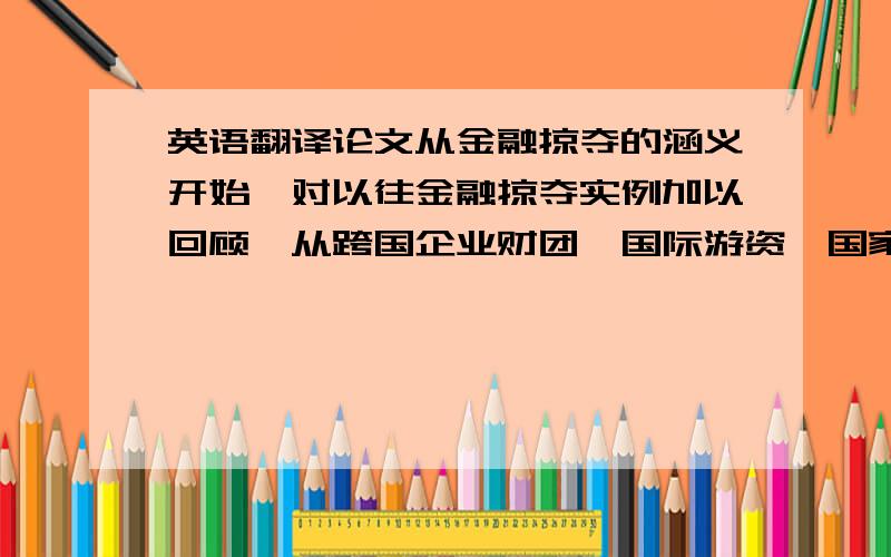 英语翻译论文从金融掠夺的涵义开始,对以往金融掠夺实例加以回顾,从跨国企业财团、国际游资、国家行为等方面加以讨论,以数据图表和文字进行分析阐述并总结了金融掠夺的过程和手段,然