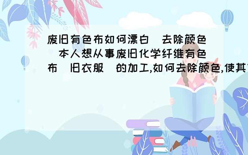 废旧有色布如何漂白（去除颜色）本人想从事废旧化学纤维有色布（旧衣服）的加工,如何去除颜色,使其变成白色.