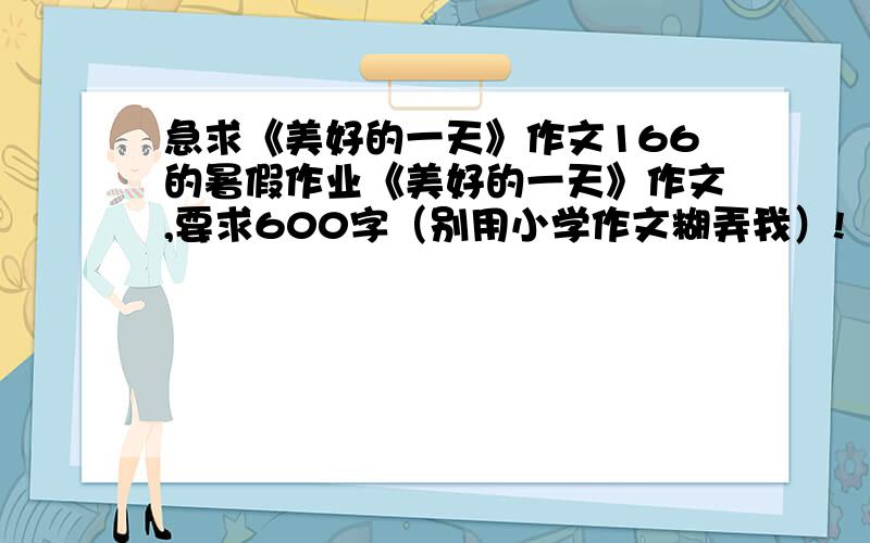 急求《美好的一天》作文166的暑假作业《美好的一天》作文,要求600字（别用小学作文糊弄我）!