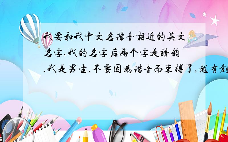 我要和我中文名谐音相近的英文名字,我的名字后两个字是靖钧.我是男生.不要因为谐音而束缚了,越有创意越好,读起来尽量相似就可以了,比如：Jensen、Jesse,看谁的最有创意.