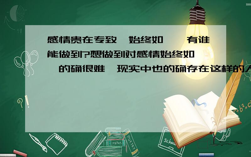 感情贵在专致,始终如一,有谁能做到?想做到对感情始终如一,的确很难,现实中也的确存在这样的人,我很羡慕他们,也多么希望那个人能出现在我身边.当你真的爱上一个人时,你就必须专注于这