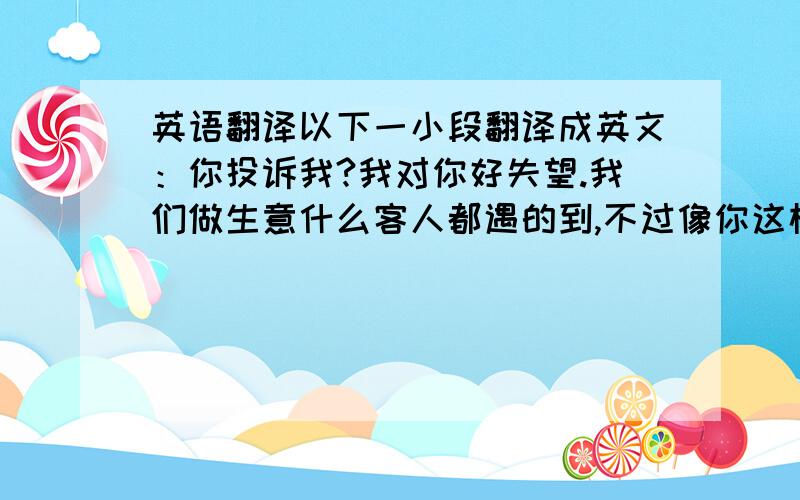 英语翻译以下一小段翻译成英文：你投诉我?我对你好失望.我们做生意什么客人都遇的到,不过像你这样的还第一次遇到了.不过没关系,我是不怕你投诉的,因为我都说过了,这不是我的问题,形