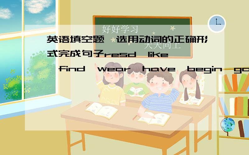 英语填空题,选用动词的正确形式完成句子resd,like,find,wear,have,begin,go,speak,sleep,work1.I’m kid （）asking us questions．2．I’m busy when people （）out to dinners．3．I often spend much time （）storybooks．4．She