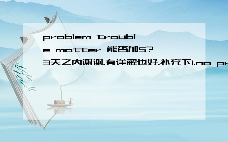 problem trouble matter 能否加S?3天之内谢谢.有详解也好.补充下1.no problem or no problems?2.each 和every 后接动词 要看做单数还是复数？