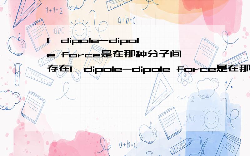 1、dipole-dipole force是在那种分子间存在1、dipole-dipole force是在那种分子间存在的力?2、london dispersion force又是哪种情况下的力?3、如果说一个分子是net dipole,4、共价键或离子键会影响该分子的物