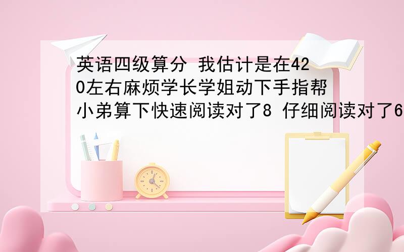 英语四级算分 我估计是在420左右麻烦学长学姐动下手指帮小弟算下快速阅读对了8 仔细阅读对了6 十五选十乱蒙的 估计对了一个 听力选择对了15 单词一个 句子一个 完型对了14 翻译和作文都