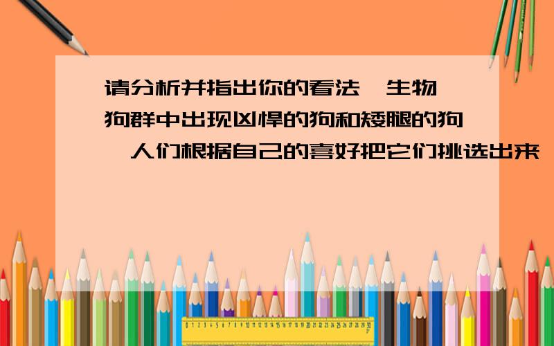 请分析并指出你的看法【生物】狗群中出现凶悍的狗和矮腿的狗,人们根据自己的喜好把它们挑选出来,分别培养成牧羊犬和观赏犬.请分析回答：（1） 狗群中出现凶悍的狗和矮腿的狗的现象