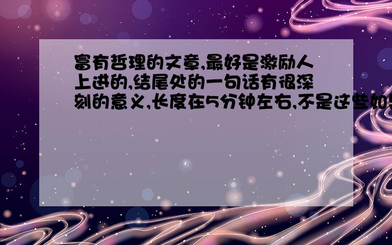 富有哲理的文章,最好是激励人上进的,结尾处的一句话有很深刻的意义,长度在5分钟左右,不是这些如果有有很好的文章、感人的故事也可以.