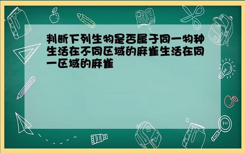 判断下列生物是否属于同一物种生活在不同区域的麻雀生活在同一区域的麻雀