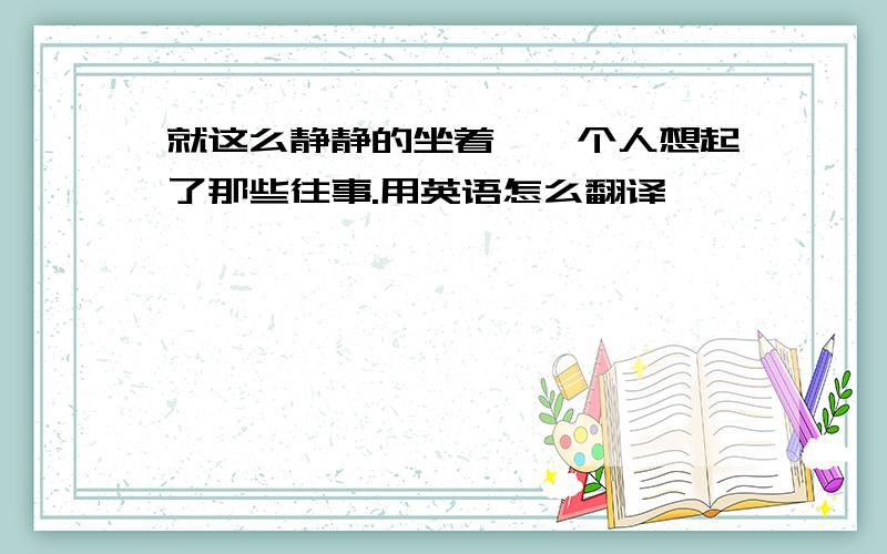 就这么静静的坐着,一个人想起了那些往事.用英语怎么翻译