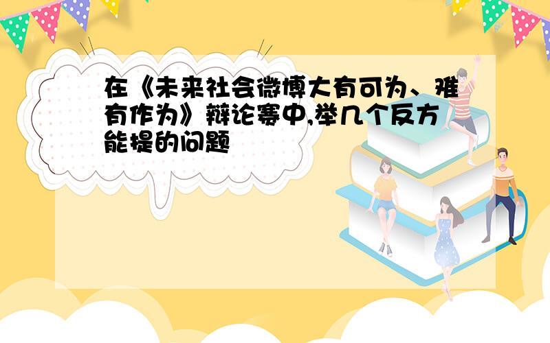 在《未来社会微博大有可为、难有作为》辩论赛中,举几个反方能提的问题