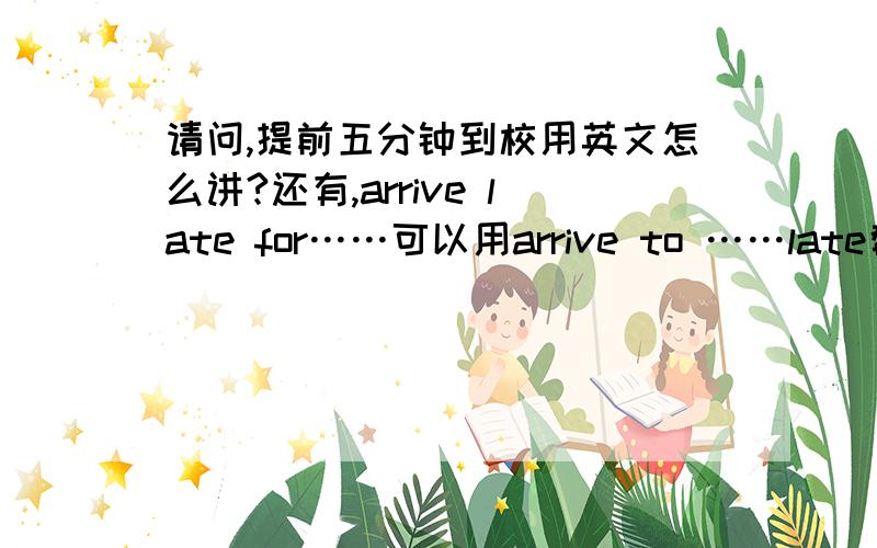 请问,提前五分钟到校用英文怎么讲?还有,arrive late for……可以用arrive to ……late替换吗?