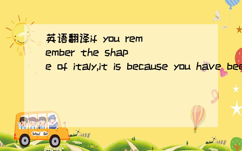 英语翻译if you remember the shape of italy,it is because you have been told at some time that italy is shaped like a boot.如果你记得意大利的（版图）形状,是因为在一些时候有人告诉你意大利形似靴子.请问句子后