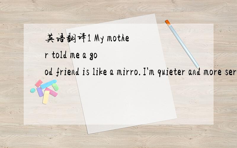 英语翻译1 My mother told me a good friend is like a mirro.I'm quieter and more serious than most kids.That's why I like reading books and I study harder in class.My best friend Yuan Li is quiet too,so we enjoy studying together.I'm shy so it's no