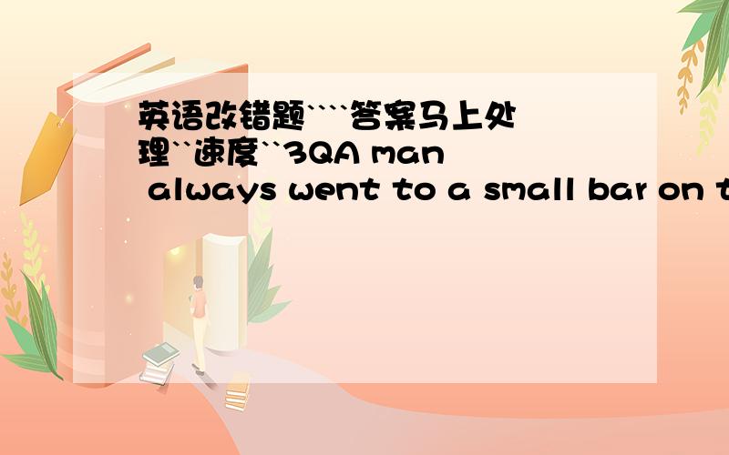 英语改错题````答案马上处理``速度``3QA man always went to a small bar on the sametime every day and asked of two glasses of beer.Hewould drink them and asked for two more.In one daythe bar owner asked him,