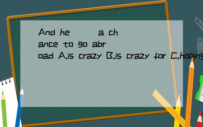 And he () a chance to go abroad A.is crazy B.is crazy for C.hoping for D.hopes about