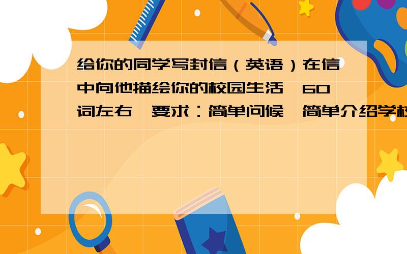 给你的同学写封信（英语）在信中向他描绘你的校园生活,60词左右,要求：简单问候,简单介绍学校,谈自己对学校生活的感想急啊,正在考试呢,坐等,