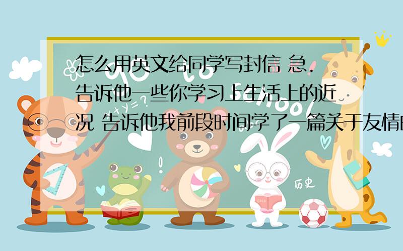 怎么用英文给同学写封信 急.告诉他一些你学习上生活上的近况 告诉他我前段时间学了一篇关于友情的文章 并勾起了我对他的思念 并向他阐述对友情的理解 希望双方能多联系 并请他放寒假