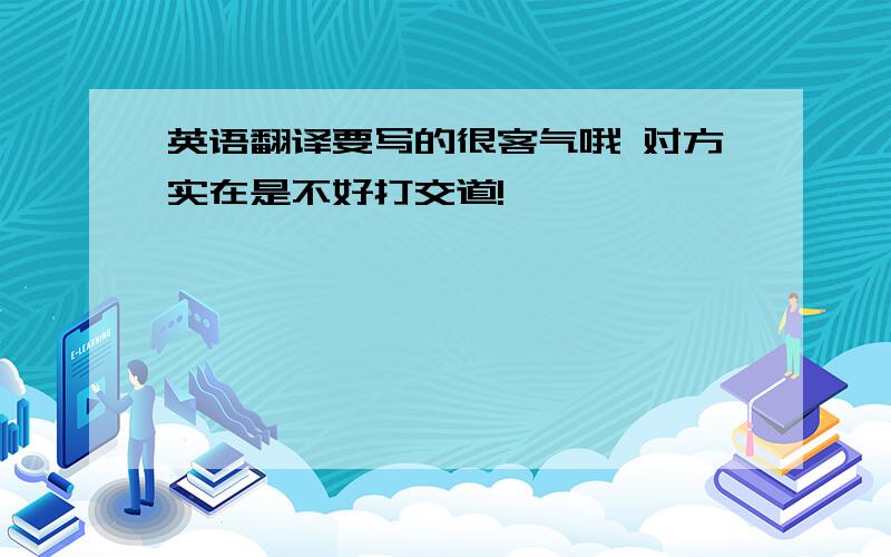 英语翻译要写的很客气哦 对方实在是不好打交道!