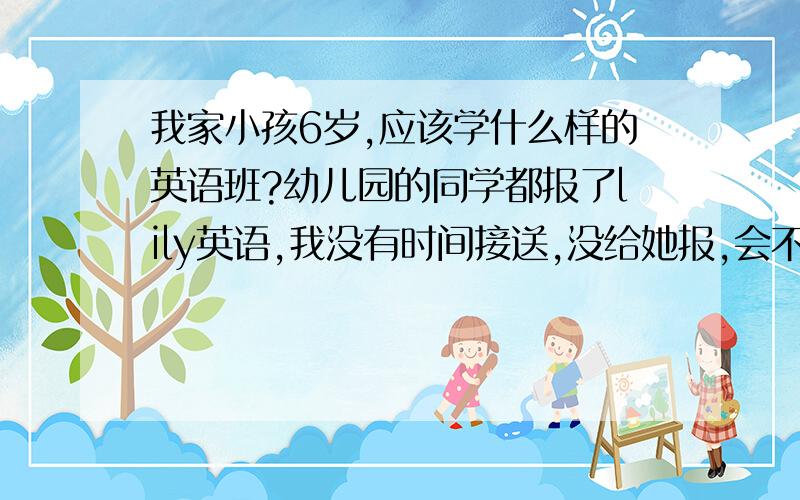 我家小孩6岁,应该学什么样的英语班?幼儿园的同学都报了lily英语,我没有时间接送,没给她报,会不会耽误她?请过来的父母告诉我应该报什么样的英语班?从几岁学最好?