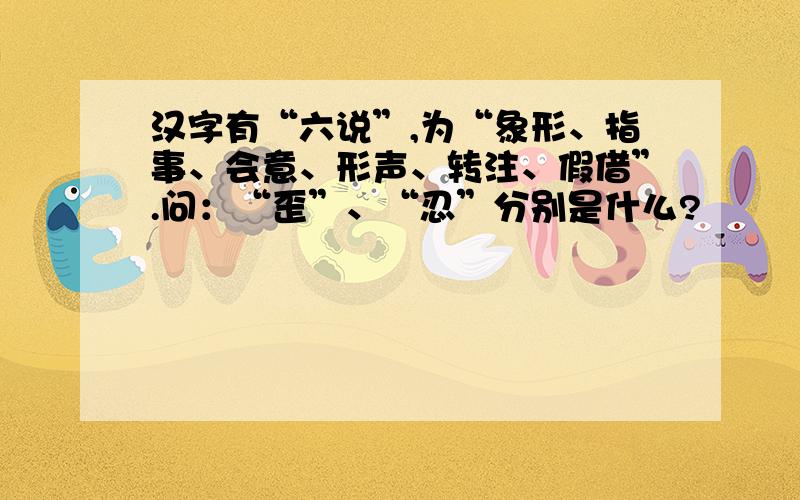 汉字有“六说”,为“象形、指事、会意、形声、转注、假借”.问：“歪”、“忍”分别是什么?