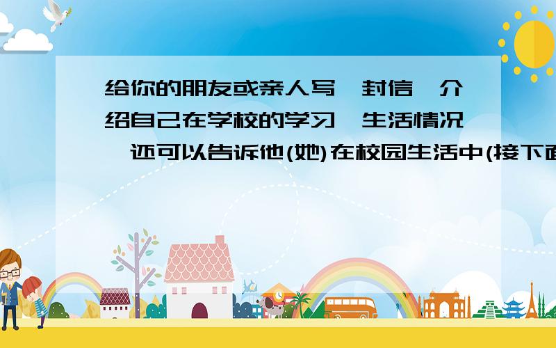 给你的朋友或亲人写一封信,介绍自己在学校的学习、生活情况,还可以告诉他(她)在校园生活中(接下面)自己做过的一件有意义的事.注意书信格式要正确.1: