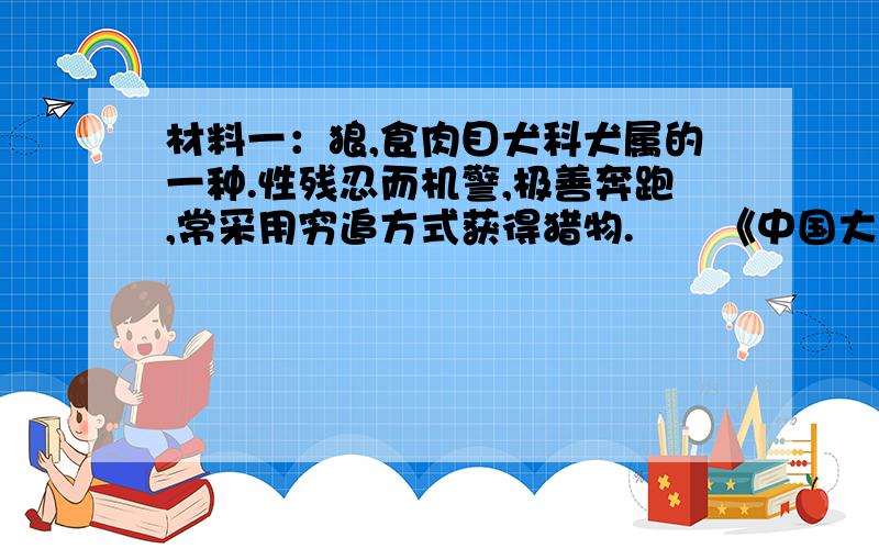 材料一：狼,食肉目犬科犬属的一种.性残忍而机警,极善奔跑,常采用穷追方式获得猎物.――《中国大百科全书》 材料二：100多年前,在凯巴伯森林里狼总是伺机猎杀可爱的鹿.当地居民恨透了