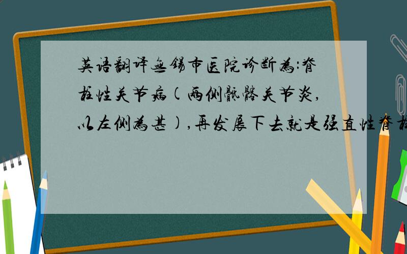 英语翻译无锡市医院诊断为:脊柱性关节病(两侧骶髂关节炎,以左侧为甚),再发展下去就是强直性脊柱炎.双侧骶髂关节在位,关节间隙无明显狭窄,两侧骶髂关节面毛糙不平.骨质增生硬化及穿凿