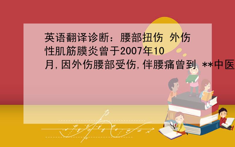 英语翻译诊断：腰部扭伤 外伤性肌筋膜炎曾于2007年10月,因外伤腰部受伤,伴腰痛曾到 **中医医院就诊,活血化瘀,对症治疗,病情略有好转近半年来,反复发作腰痛,经局部理疗,目前已痊愈