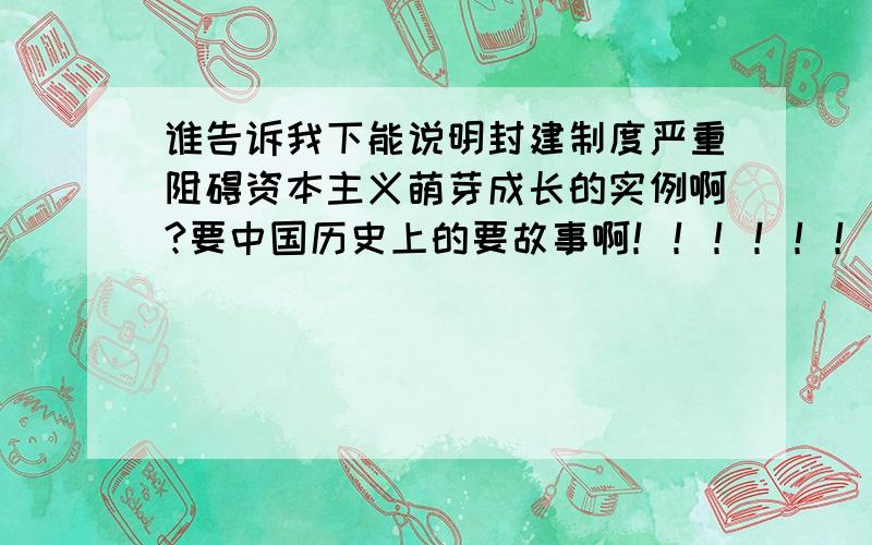 谁告诉我下能说明封建制度严重阻碍资本主义萌芽成长的实例啊?要中国历史上的要故事啊！！！！！！！！