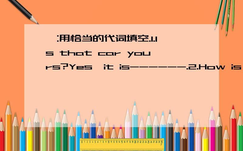 一:用恰当的代词填空.1.Is that car yours?Yes,it is------.2.How is Mr Li?-------is fine,thanks.3.Put on------hat!I am going to put it on.4.Who is that over here?It is--------.5.The old man lives by-------.6.I am sure I can do it all by-------.