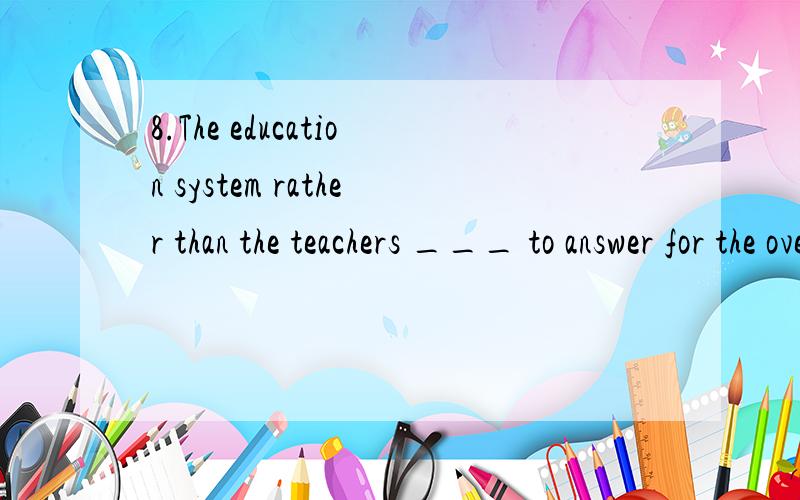 8.The education system rather than the teachers ___ to answer for the overburden on the students.--- I agree.I hope the reform being carried out in our country at present will bring about the ___ result.A.are; desired B.is; desired C.are; desiring D.