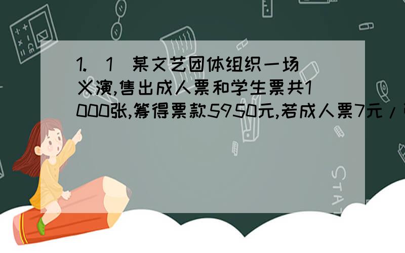 1.(1)某文艺团体组织一场义演,售出成人票和学生票共1000张,筹得票款5950元,若成人票7元/张.学生票4元/张,求成人票和学生票各售出多少张?(这道不用做,做(2)就好了)(2)若(1)中票价不变,售出1000张