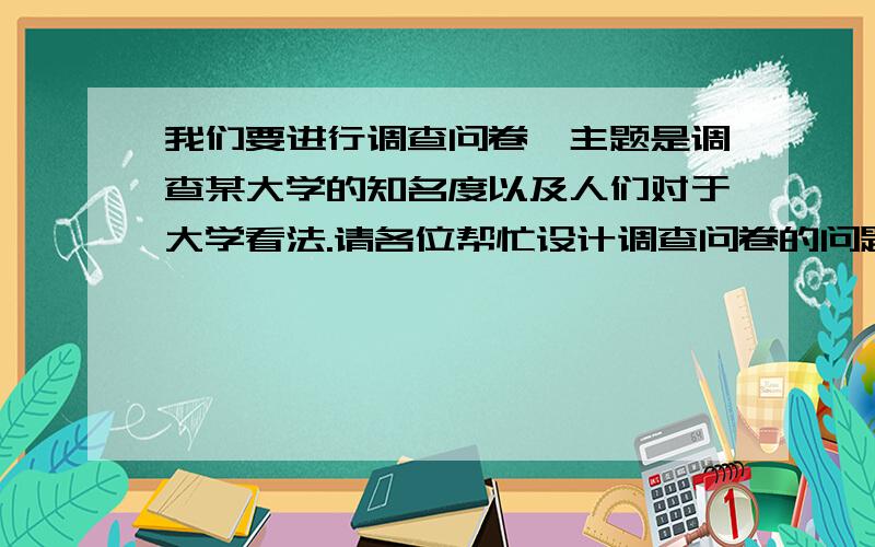 我们要进行调查问卷,主题是调查某大学的知名度以及人们对于大学看法.请各位帮忙设计调查问卷的问题.问题不用太多只需要20个,举例如调查南开大学的知名度以及人们对于上大学的看法.问