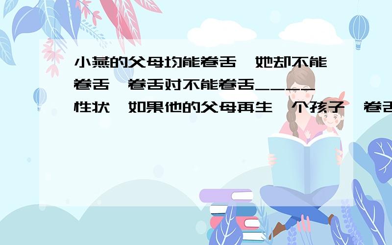 小燕的父母均能卷舌,她却不能卷舌,卷舌对不能卷舌____性状,如果他的父母再生一个孩子,卷舌概率是____