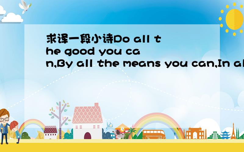 求译一段小诗Do all the good you can,By all the means you can,In all the ways you can,In all the places you can,At all the times you can,To all the people you can,As long as ever you can.