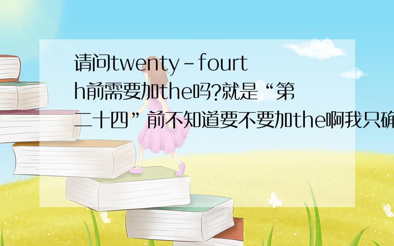 请问twenty-fourth前需要加the吗?就是“第二十四”前不知道要不要加the啊我只确定“第一百……”等前面都需要加The 的