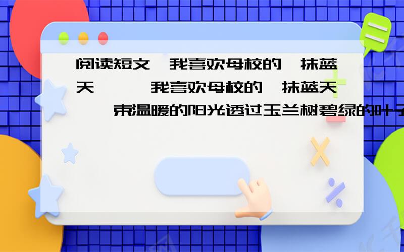 阅读短文《我喜欢母校的一抹蓝天》,《我喜欢母校的一抹蓝天》一束温暖的阳光透过玉兰树碧绿的叶子,斑斑点点的日影在操场上留下足迹,我追逐着太阳的光点,沐浴着那来自蓝天的金色阳光