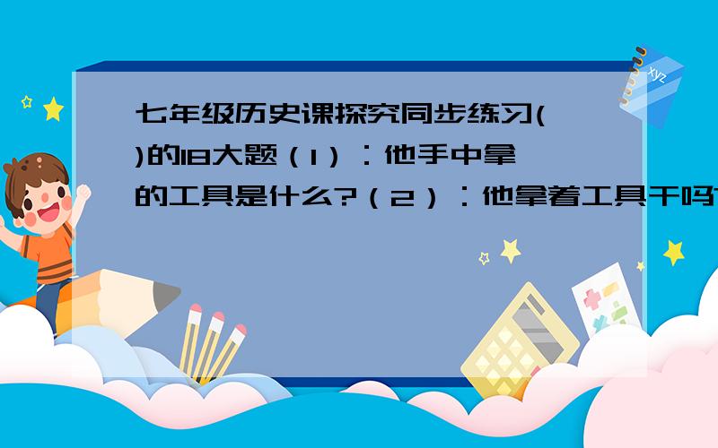 七年级历史课探究同步练习(一)的18大题（1）：他手中拿的工具是什么?（2）：他拿着工具干吗?大哥大姐救命拉.内人是大禹老师本来上课就没讲.