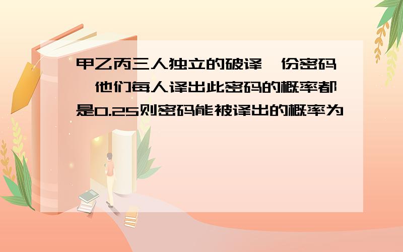 甲乙丙三人独立的破译一份密码,他们每人译出此密码的概率都是0.25则密码能被译出的概率为