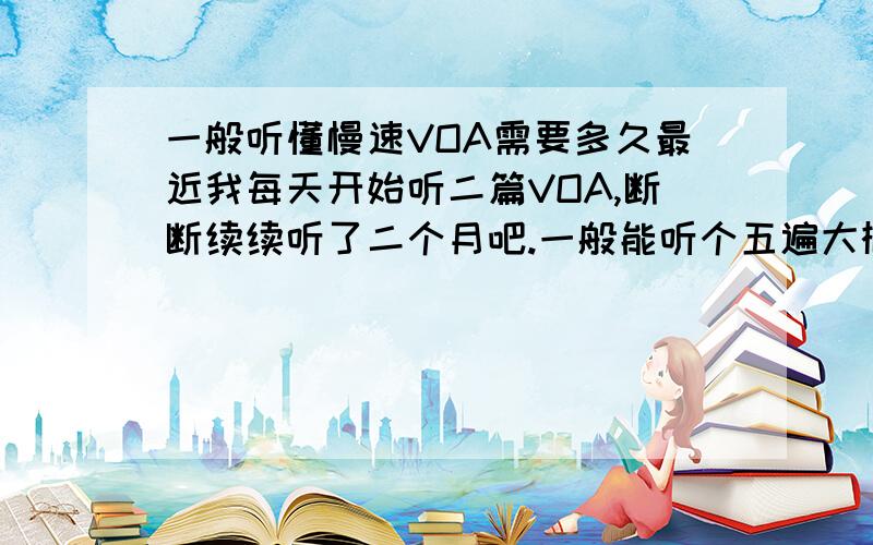 一般听懂慢速VOA需要多久最近我每天开始听二篇VOA,断断续续听了二个月吧.一般能听个五遍大概听懂一半,有的稍微好点.第一遍听懂估计只能听懂百分之二十了.然后看文本,基本上上听个二遍