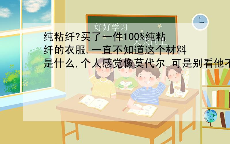 纯粘纤?买了一件100%纯粘纤的衣服,一直不知道这个材料是什么,个人感觉像莫代尔.可是别看他不是纯棉的,可是好贵呢.真的好奇纯粘纤是什么