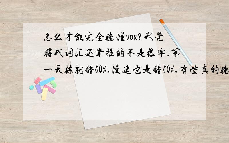 怎么才能完全听懂voa?我觉得我词汇还掌握的不是很牢.第一天练就错50%,慢速也是错50%,有些真的听不出来,我精听常速（一句一句）地听改出来错大概占所有单词的30%-50%,错误10%是生词,很多单