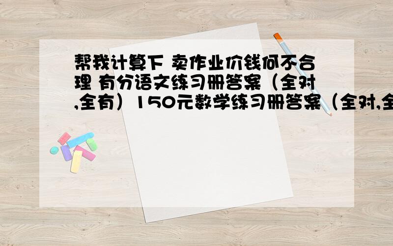 帮我计算下 卖作业价钱何不合理 有分语文练习册答案（全对,全有）150元数学练习册答案（全对,全有）130元英语练习册答案（全对,全有）110元帮做作业1本20元 2本30元 3 本40 4本55 5本70