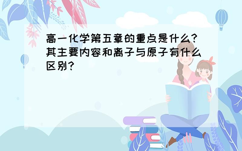 高一化学第五章的重点是什么?其主要内容和离子与原子有什么区别?