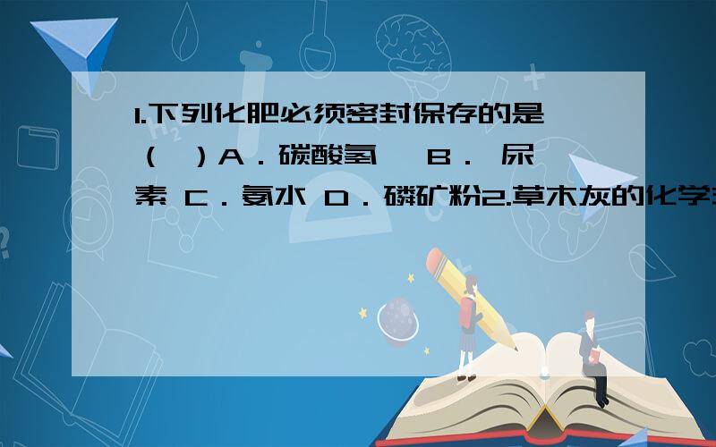 1.下列化肥必须密封保存的是（ ）A．碳酸氢铵 B． 尿素 C．氨水 D．磷矿粉2.草木灰的化学式是什么?3.尿素为什么不属于铵盐?4.下列物质中,可以作为化学肥料的是( )A．食盐 B．碳酸钾 C．消石